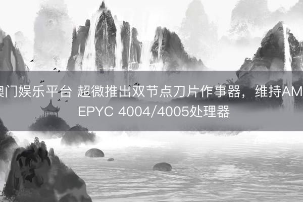 澳门娱乐平台 超微推出双节点刀片作事器,维持AMD EPYC 4004/4005处理器