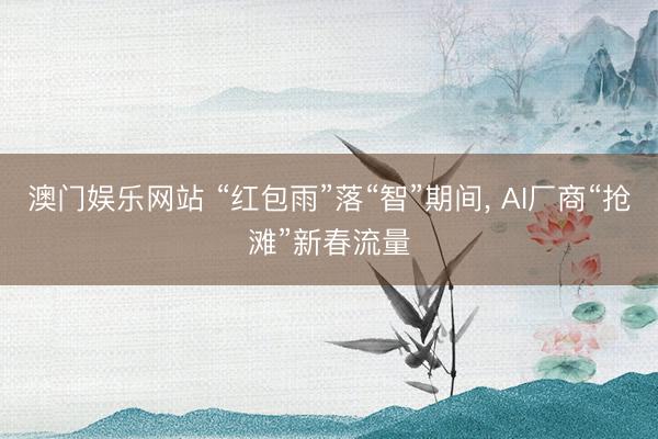 澳门娱乐网站 “红包雨”落“智”期间， AI厂商“抢滩”新春流量