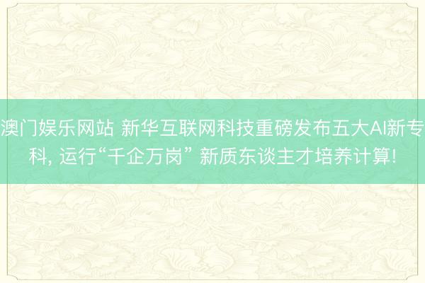 澳门娱乐网站 新华互联网科技重磅发布五大AI新专科, 运行“千企万岗” 新质东谈主才培养计算!