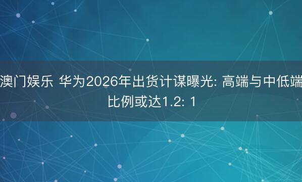 澳门娱乐 华为2026年出货计谋曝光: 高端与中低端比例或达1.2: 1
