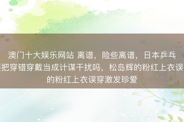 澳门十大娱乐网站 离谱，险些离谱，日本乒乓球队这是要把穿错穿戴当成计谋干扰吗，松岛辉的粉红上衣误穿激发珍爱