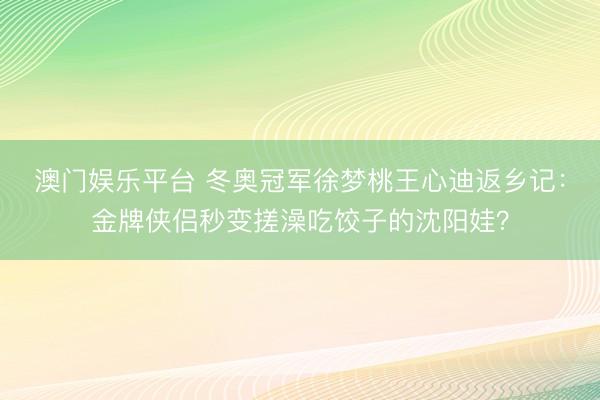 澳门娱乐平台 冬奥冠军徐梦桃王心迪返乡记:金牌侠侣秒变搓澡吃饺子的沈阳娃?