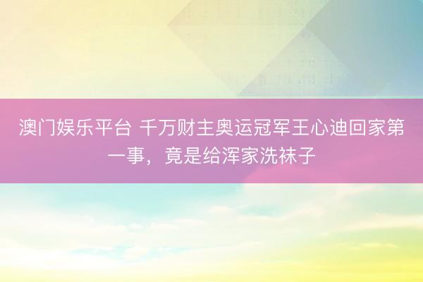 澳门娱乐平台 千万财主奥运冠军王心迪回家第一事,竟是给浑家洗袜子