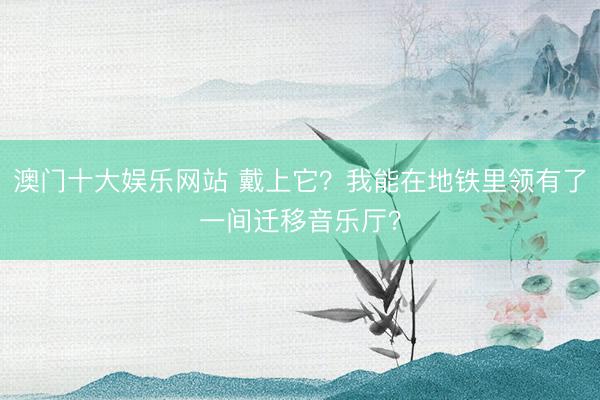 澳门十大娱乐网站 戴上它?我能在地铁里领有了一间迁移音乐厅?