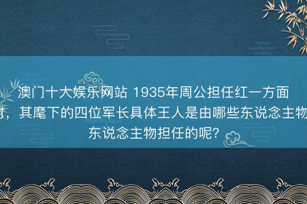 澳门十大娱乐网站 1935年周公担任红一方面军总司令时，其麾下的四位军长具体王人是由哪些东说念主物担任的呢？