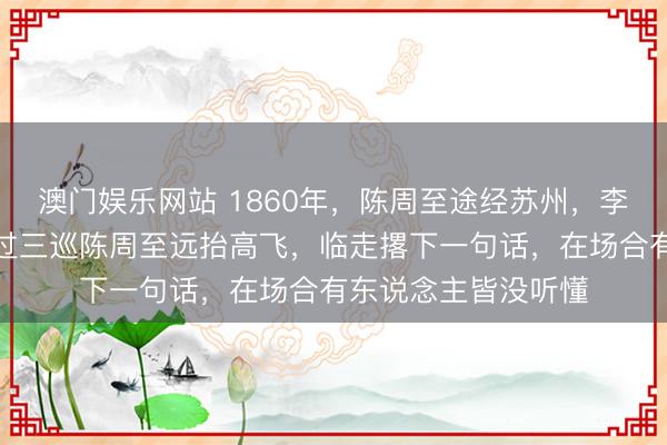澳门娱乐网站 1860年，陈周至途经苏州，李秀成设席招待，酒过三巡陈周至远抬高飞，临走撂下一句话，在场合有东说念主皆没听懂