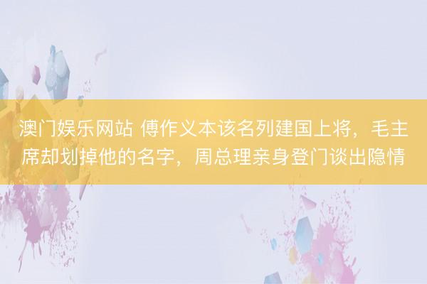 澳门娱乐网站 傅作义本该名列建国上将，毛主席却划掉他的名字，周总理亲身登门谈出隐情