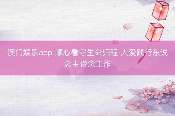 澳门娱乐app 顺心看守生命归程 大爱践行东说念主说念工作