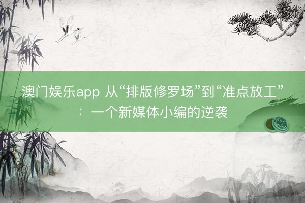澳门娱乐app 从“排版修罗场”到“准点放工”：一个新媒体小编的逆袭