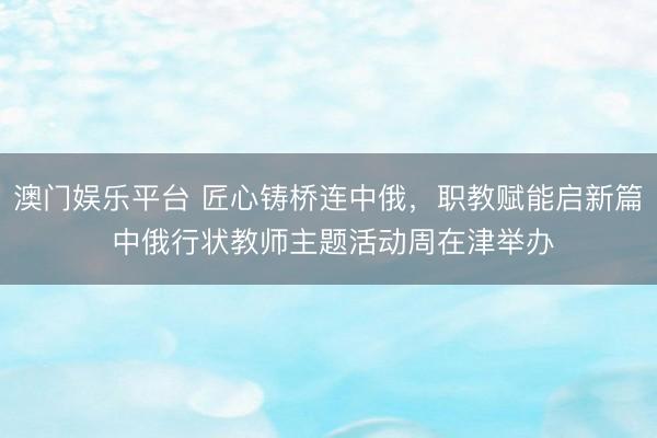 澳门娱乐平台 匠心铸桥连中俄,职教赋能启新篇 中俄行状教师主题活动周在津举办