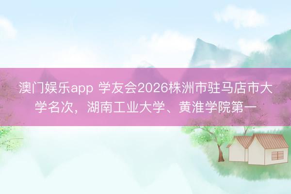 澳门娱乐app 学友会2026株洲市驻马店市大学名次，湖南工业大学、黄淮学院第一