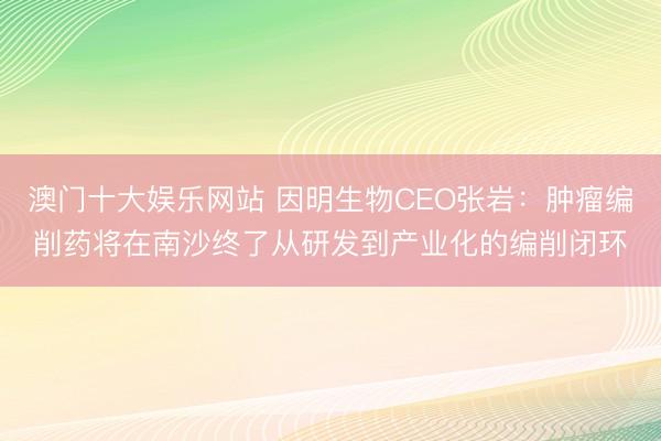 澳门十大娱乐网站 因明生物CEO张岩：肿瘤编削药将在南沙终了从研发到产业化的编削闭环