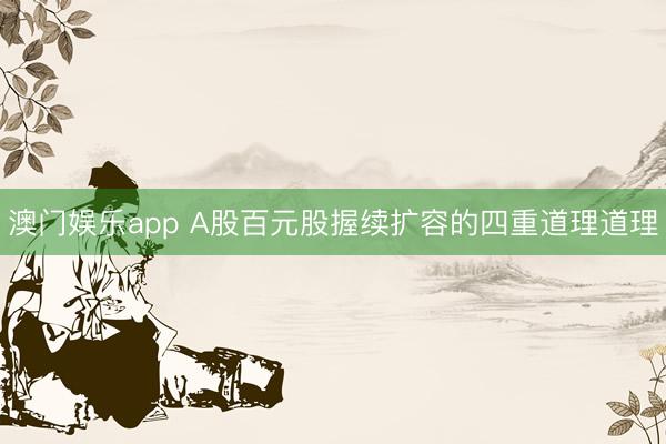 澳门娱乐app A股百元股握续扩容的四重道理道理