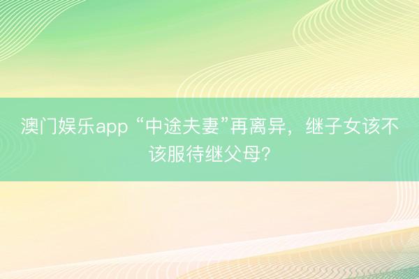 澳门娱乐app “中途夫妻”再离异,继子女该不该服待继父母?