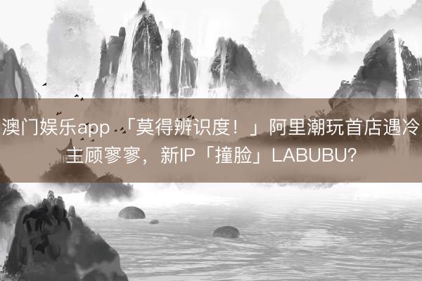 澳门娱乐app 「莫得辨识度!」阿里潮玩首店遇冷主顾寥寥,新IP「撞脸」LABUBU?