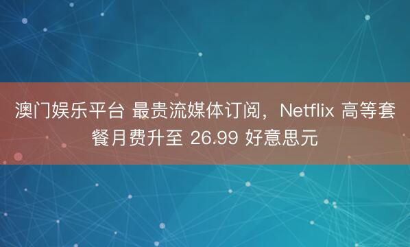澳门娱乐平台 最贵流媒体订阅,Netflix 高等套餐月费升至 26.99 好意思元