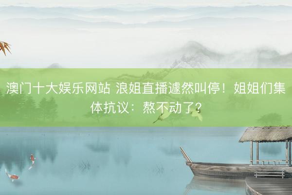 澳门十大娱乐网站 浪姐直播遽然叫停！姐姐们集体抗议：熬不动了？