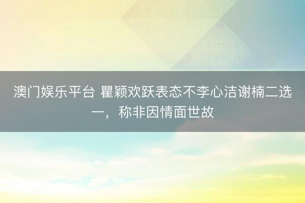 澳门娱乐平台 瞿颖欢跃表态不李心洁谢楠二选一,称非因情面世故