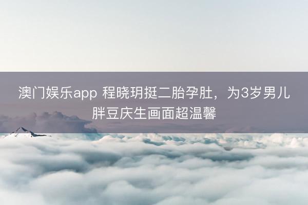 澳门娱乐app 程晓玥挺二胎孕肚，为3岁男儿胖豆庆生画面超温馨