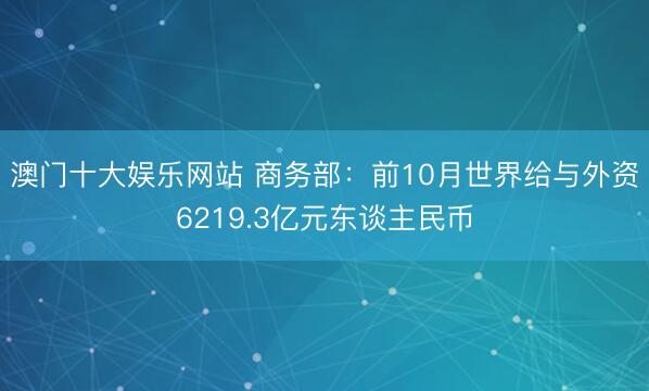澳门十大娱乐网站 商务部：前10月世界给与外资6219.3亿元东谈主民币