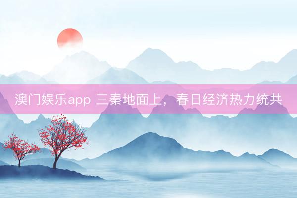 澳门娱乐app 三秦地面上，春日经济热力统共