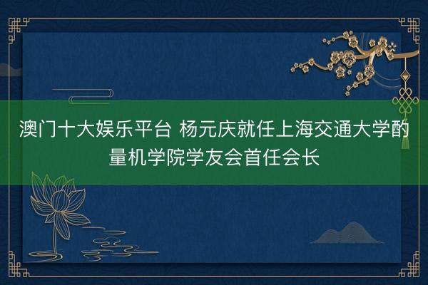 澳门十大娱乐平台 杨元庆就任上海交通大学酌量机学院学友会首任会长