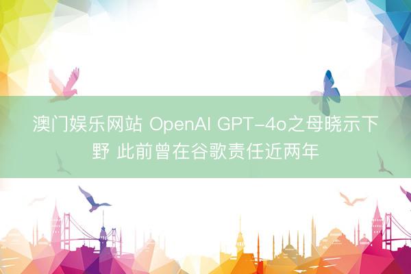 澳门娱乐网站 OpenAI GPT-4o之母晓示下野 此前曾在谷歌责任近两年