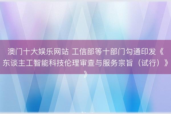 澳门十大娱乐网站 工信部等十部门勾通印发《东谈主工智能科技伦理审查与服务宗旨（试行）》