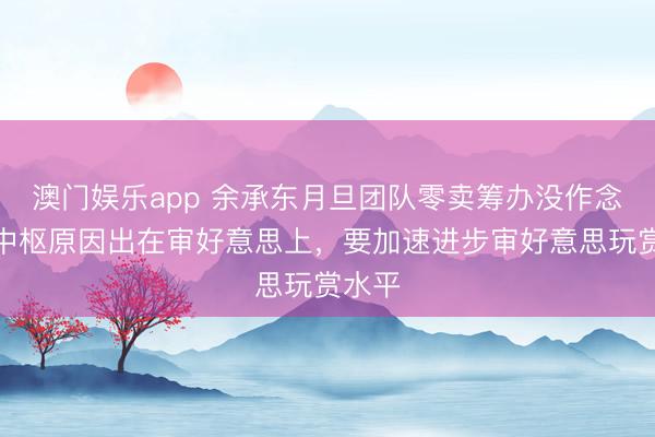 澳门娱乐app 余承东月旦团队零卖筹办没作念好:中枢原因出在审好意思上,要加速进步审好意思玩赏水平