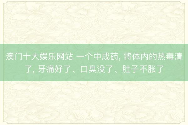澳门十大娱乐网站 一个中成药， 将体内的热毒清了， 牙痛好了、口臭没了、肚子不胀了