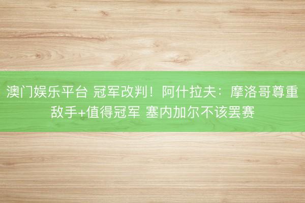 澳门娱乐平台 冠军改判!阿什拉夫:摩洛哥尊重敌手+值得冠军 塞内加尔不该罢赛