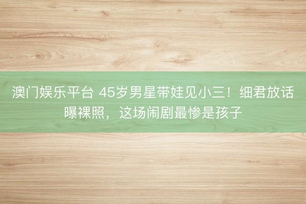 澳门娱乐平台 45岁男星带娃见小三！细君放话曝裸照，这场闹剧最惨是孩子