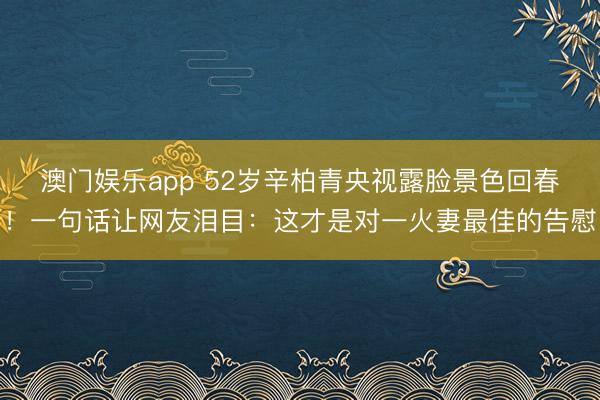 澳门娱乐app 52岁辛柏青央视露脸景色回春！一句话让网友泪目：这才是对一火妻最佳的告慰