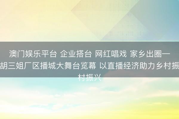 澳门娱乐平台 企业搭台 网红唱戏 家乡出圈——胡三姐厂区播城大舞台览幕 以直播经济助力乡村振兴