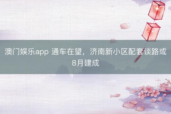 澳门娱乐app 通车在望，济南新小区配套谈路或8月建成