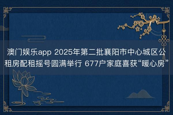 澳门娱乐app 2025年第二批襄阳市中心城区公租房配租摇号圆满举行 677户家庭喜获“暖心房”