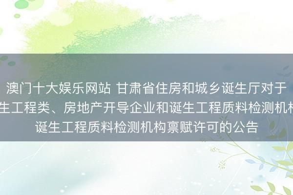 澳门十大娱乐网站 甘肃省住房和城乡诞生厅对于2026年第九批诞生工程类、房地产开导企业和诞生工程质料检测机构禀赋许可的公告