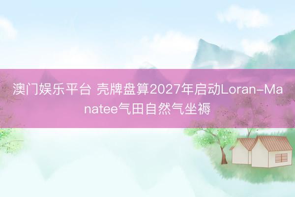 澳门娱乐平台 壳牌盘算2027年启动Loran-Manatee气田自然气坐褥