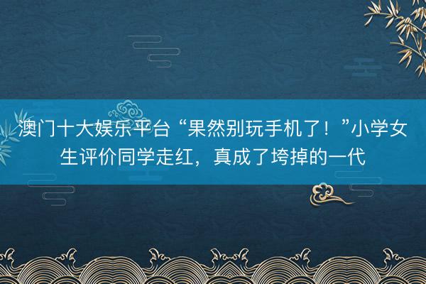 澳门十大娱乐平台 “果然别玩手机了!”小学女生评价同学走红,真成了垮掉的一代
