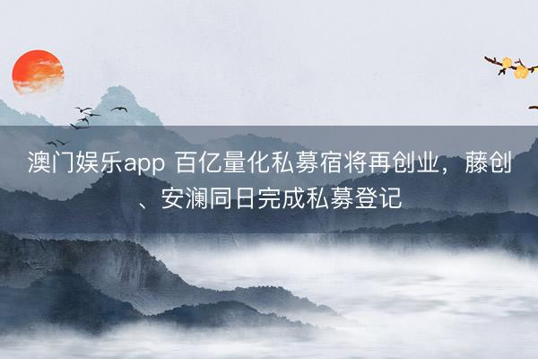 澳门娱乐app 百亿量化私募宿将再创业，藤创、安澜同日完成私募登记