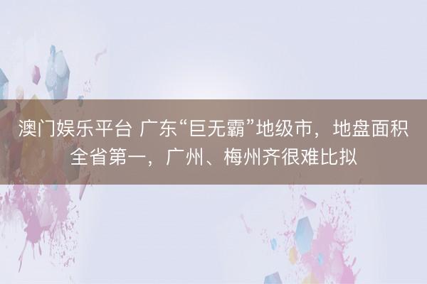 澳门娱乐平台 广东“巨无霸”地级市，地盘面积全省第一，广州、梅州齐很难比拟