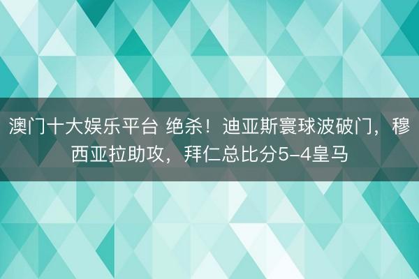 澳门十大娱乐平台 绝杀！迪亚斯寰球波破门，穆西亚拉助攻，拜仁总比分5-4皇马