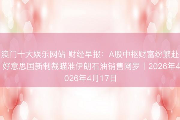 澳门十大娱乐网站 财经早报：A股中枢财富纷繁赴港上市 好意思国新制裁瞄准伊朗石油销售网罗丨2026年4月17日