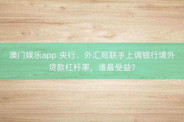 澳门娱乐app 央行、外汇局联手上调银行境外贷款杠杆率，谁最受益？
