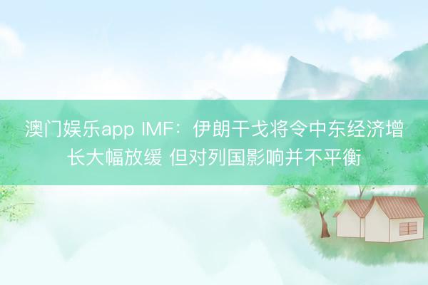 澳门娱乐app IMF：伊朗干戈将令中东经济增长大幅放缓 但对列国影响并不平衡
