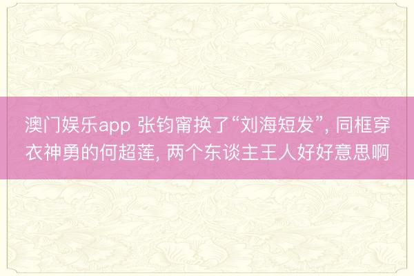 澳门娱乐app 张钧甯换了“刘海短发”， 同框穿衣神勇的何超莲， 两个东谈主王人好好意思啊
