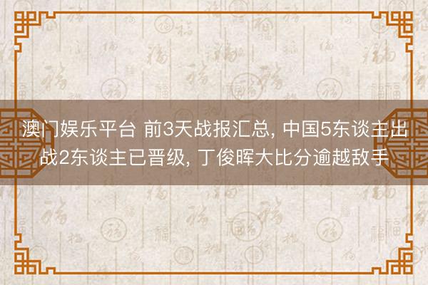 澳门娱乐平台 前3天战报汇总， 中国5东谈主出战2东谈主已晋级， 丁俊晖大比分逾越敌手