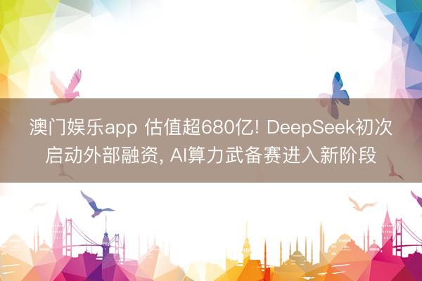 澳门娱乐app 估值超680亿! DeepSeek初次启动外部融资， AI算力武备赛进入新阶段