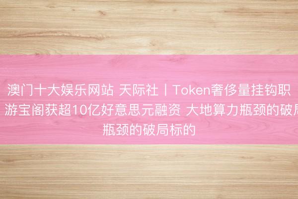 澳门十大娱乐网站 天际社丨Token奢侈量挂钩职工KPI 游宝阁获超10亿好意思元融资 大地算力瓶颈的破局标的
