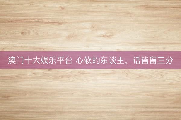 澳门十大娱乐平台 心软的东谈主，话皆留三分
